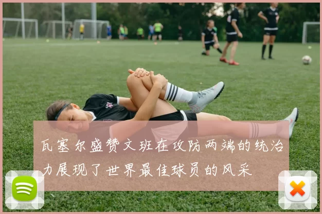 瓦塞尔盛赞文班在攻防两端的统治力展现了世界最佳球员的风采