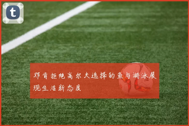 邓肯拒绝高尔夫选择钓鱼与游泳展现生活新态度