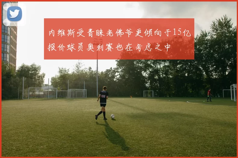 内维斯受青睐老佛爷更倾向于15亿报价球员奥利赛也在考虑之中
