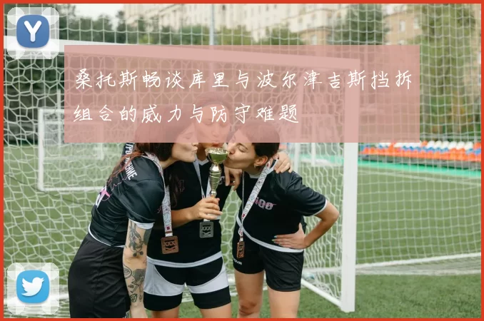 桑托斯畅谈库里与波尔津吉斯挡拆组合的威力与防守难题