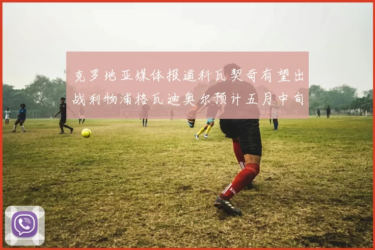 克罗地亚媒体报道科瓦契奇有望出战利物浦格瓦迪奥尔预计五月中旬回归