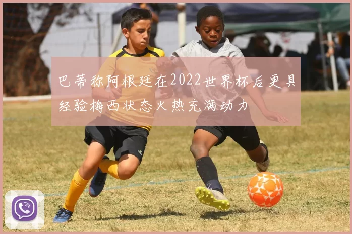 巴蒂称阿根廷在2022世界杯后更具经验梅西状态火热充满动力