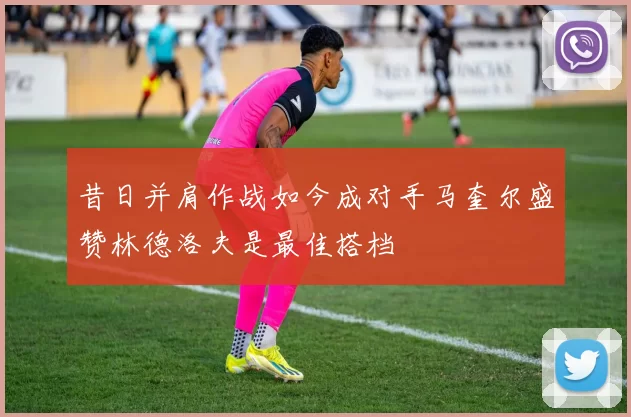 昔日并肩作战如今成对手马奎尔盛赞林德洛夫是最佳搭档