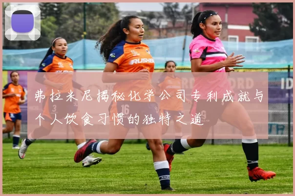 弗拉米尼揭秘化学公司专利成就与个人饮食习惯的独特之道