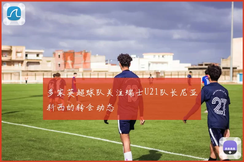 多家英超球队关注瑞士U21队长尼亚科西的转会动态