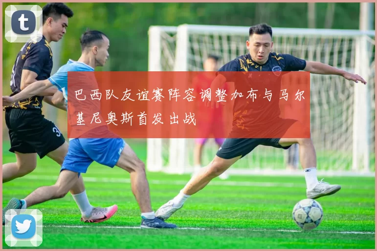 巴西队友谊赛阵容调整加布与马尔基尼奥斯首发出战