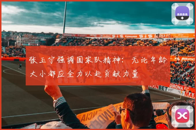 张玉宁强调国家队精神：无论年龄大小都应全力以赴贡献力量