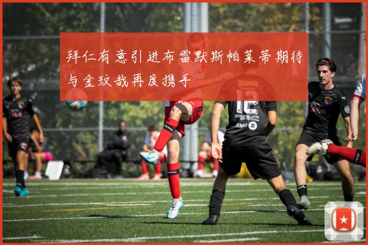 拜仁有意引进布雷默斯帕莱蒂期待与金玟哉再度携手