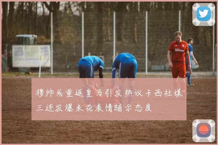 穆帅或重返皇马引发热议卡西社媒三连发爆米花表情暗示态度