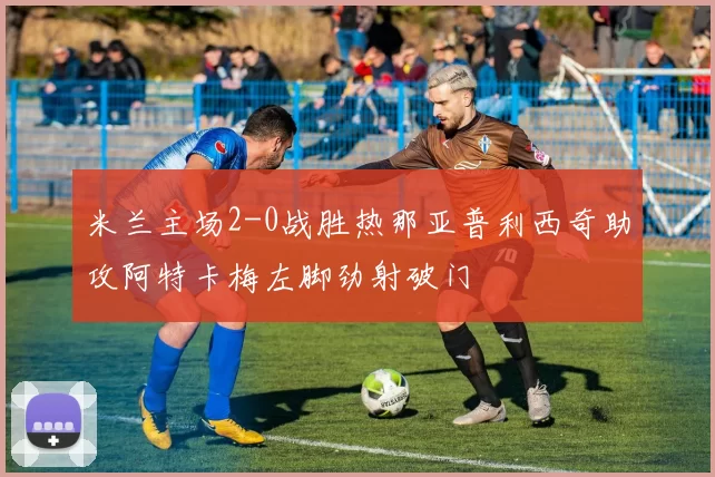 米兰主场2-0战胜热那亚普利西奇助攻阿特卡梅左脚劲射破门