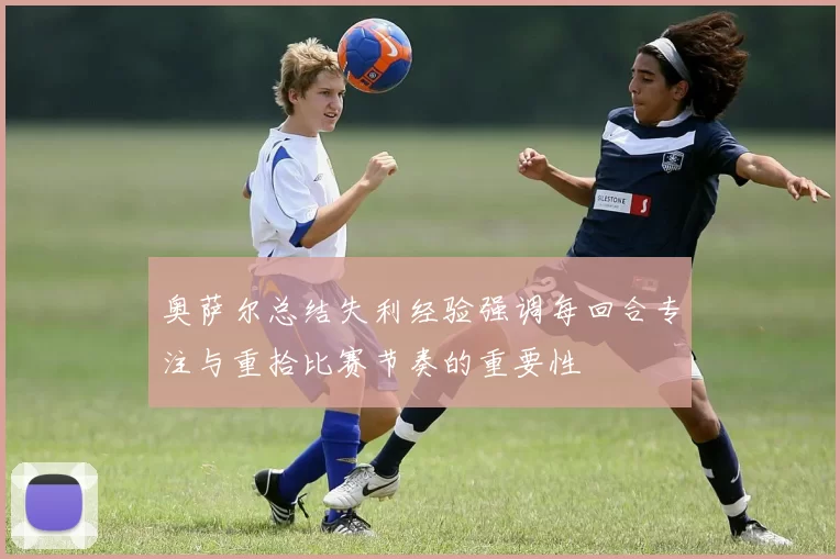 奥萨尔总结失利经验强调每回合专注与重拾比赛节奏的重要性