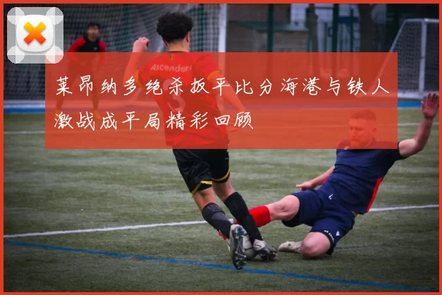 莱昂纳多绝杀扳平比分海港与铁人激战成平局精彩回顾